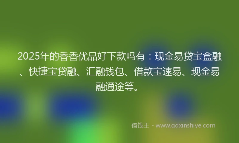 2025年的香香优品好下款吗有：现金易贷宝盒融、快捷宝贷融、汇融钱包、借款宝速易、现金易融通途等。