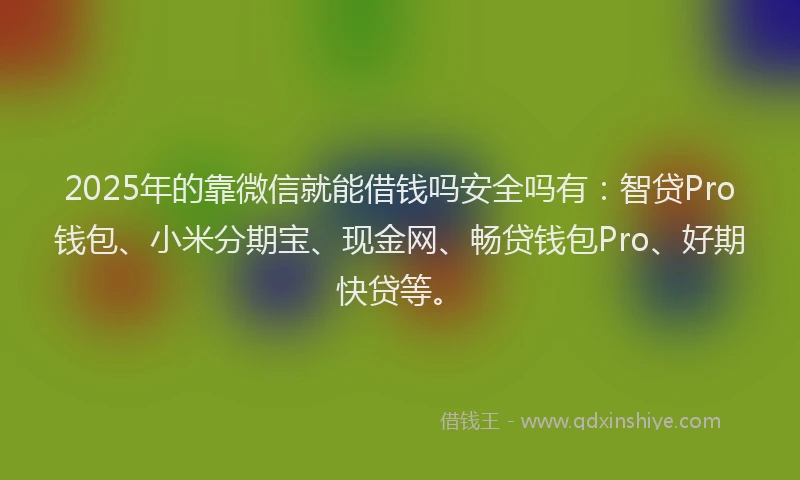2025年的靠微信就能借钱吗安全吗有：智贷Pro钱包、小米分期宝、现金网、畅贷钱包Pro、好期快贷等。