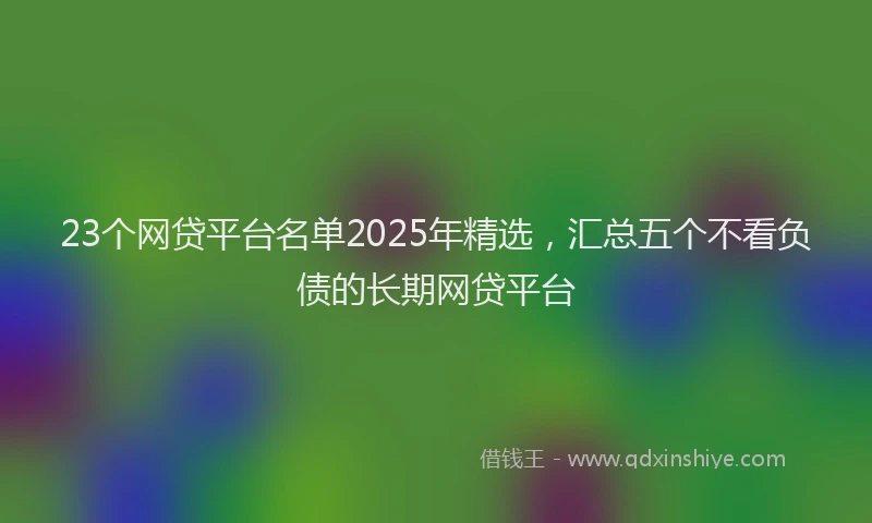 23个网贷平台名单2025年精选，汇总五个不看负债的长期网贷平台