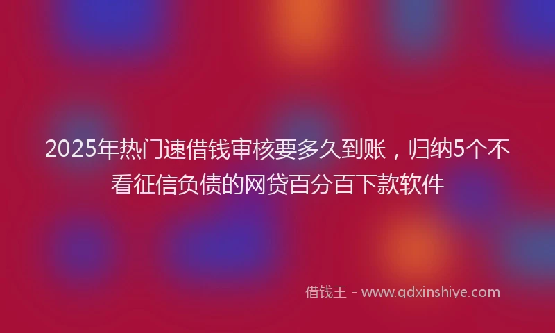 2025年热门速借钱审核要多久到账，归纳5个不看征信负债的网贷百分百下款软件
