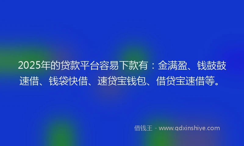 2025年的贷款平台容易下款有：金满盈、钱鼓鼓速借、钱袋快借、速贷宝钱包、借贷宝速借等。