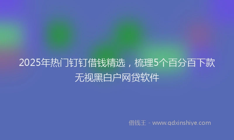 2025年热门钉钉借钱精选，梳理5个百分百下款无视黑白户网贷软件