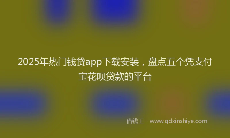 2025年热门钱贷app下载安装，盘点五个凭支付宝花呗贷款的平台