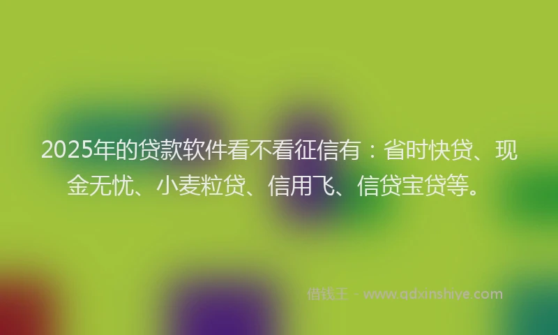 2025年的贷款软件看不看征信有：省时快贷、现金无忧、小麦粒贷、信用飞、信贷宝贷等。