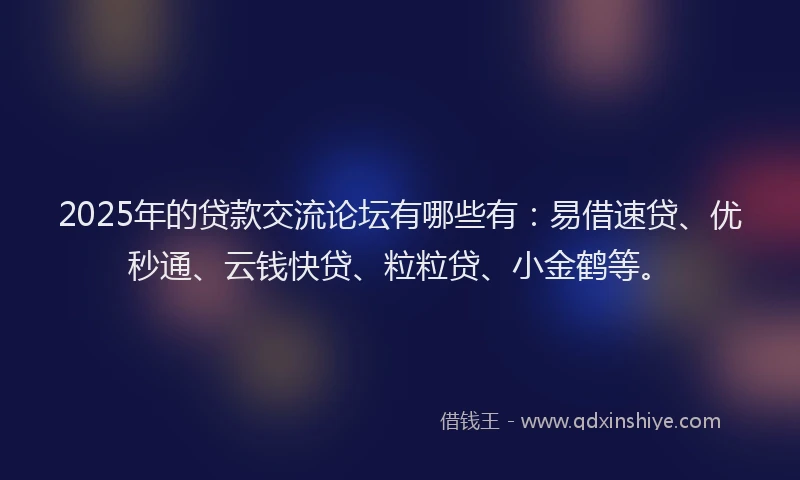 2025年的贷款交流论坛有哪些有：易借速贷、优秒通、云钱快贷、粒粒贷、小金鹤等。