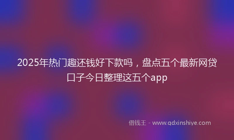 2025年热门趣还钱好下款吗，盘点五个最新网贷口子今日整理这五个app