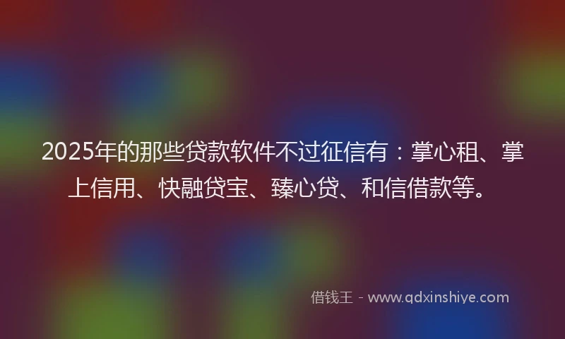 2025年的那些贷款软件不过征信有：掌心租、掌上信用、快融贷宝、臻心贷、和信借款等。