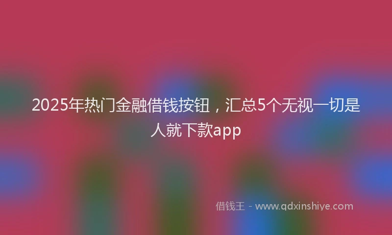 2025年热门金融借钱按钮，汇总5个无视一切是人就下款app