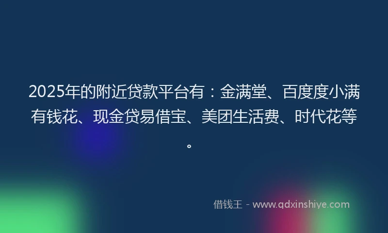 2025年的附近贷款平台有：金满堂、百度度小满有钱花、现金贷易借宝、美团生活费、时代花等。