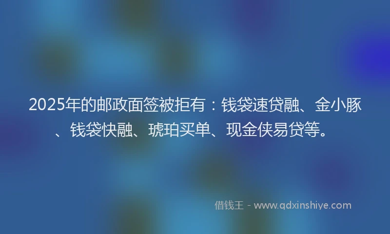 2025年的邮政面签被拒有：钱袋速贷融、金小豚、钱袋快融、琥珀买单、现金侠易贷等。