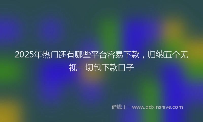 2025年热门还有哪些平台容易下款，归纳五个无视一切包下款口子