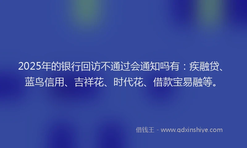 2025年的银行回访不通过会通知吗有：疾融贷、蓝鸟信用、吉祥花、时代花、借款宝易融等。