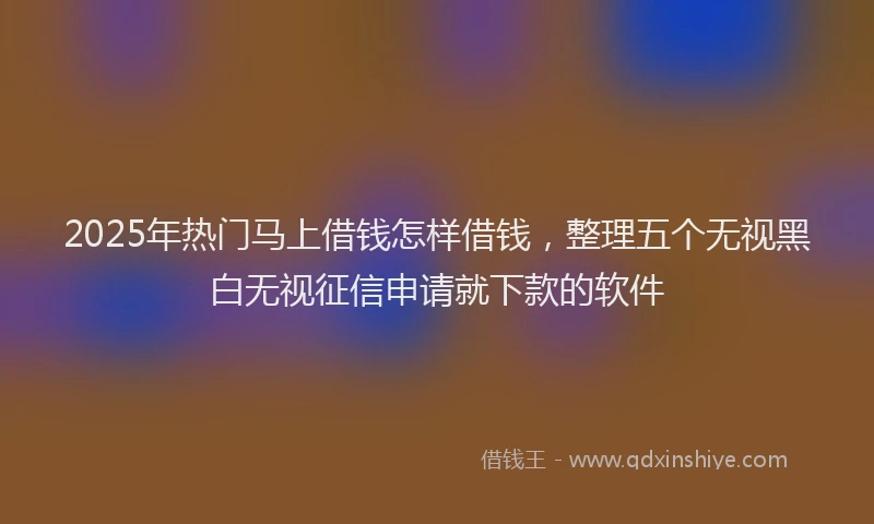 2025年热门马上借钱怎样借钱，整理五个无视黑白无视征信申请就下款的软件