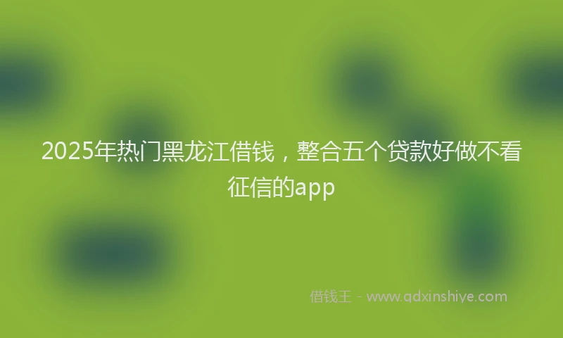 2025年热门黑龙江借钱，整合五个贷款好做不看征信的app