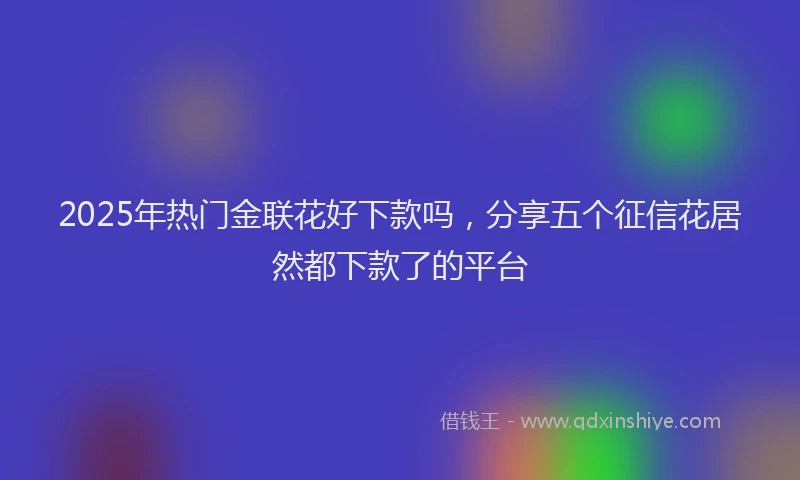 2025年热门金联花好下款吗，分享五个征信花居然都下款了的平台