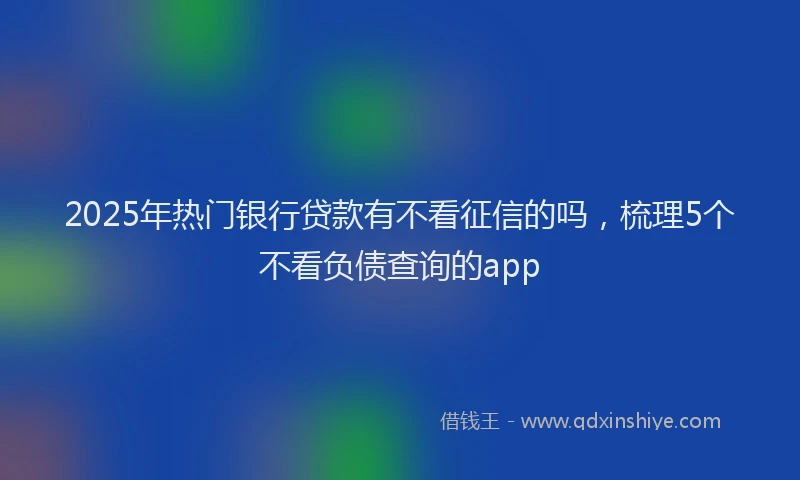 2025年热门银行贷款有不看征信的吗，梳理5个不看负债查询的app