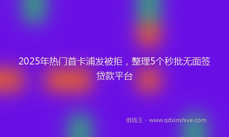 2025年热门首卡浦发被拒，整理5个秒批无面签贷款平台