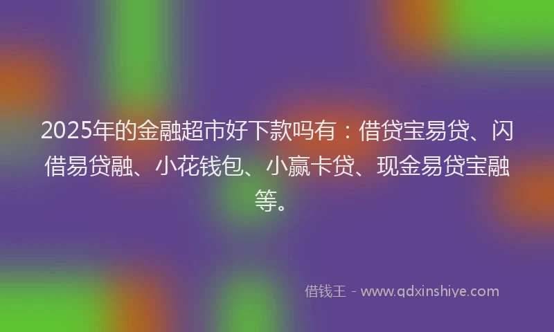 2025年的金融超市好下款吗有：借贷宝易贷、闪借易贷融、小花钱包、小赢卡贷、现金易贷宝融等。