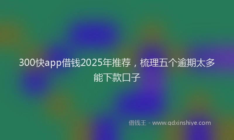 300快app借钱2025年推荐，梳理五个逾期太多能下款口子