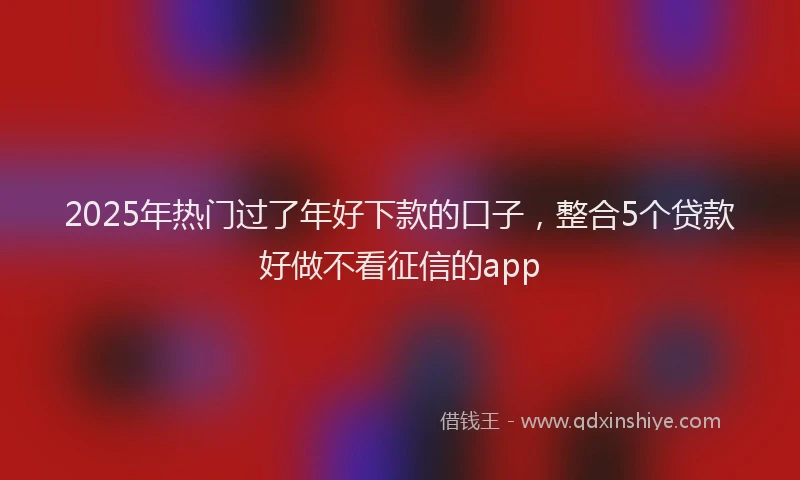 2025年热门过了年好下款的口子，整合5个贷款好做不看征信的app