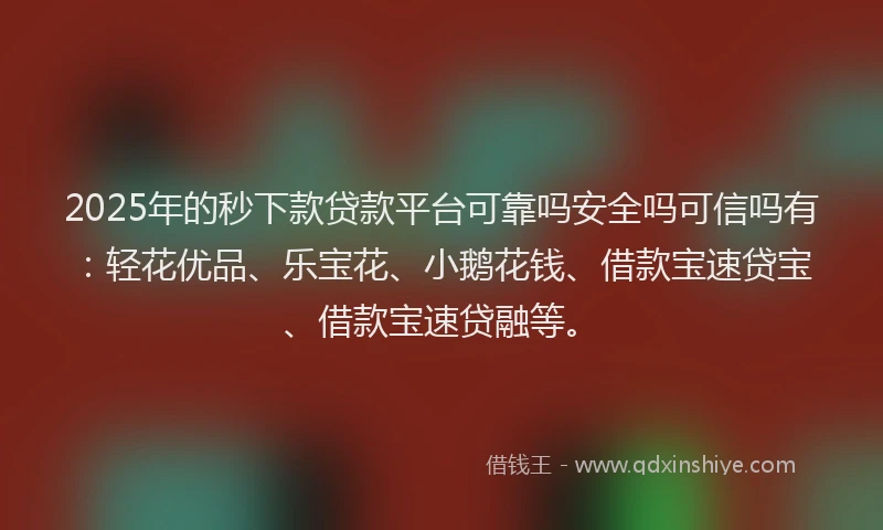 2025年的秒下款贷款平台可靠吗安全吗可信吗有：轻花优品、乐宝花、小鹅花钱、借款宝速贷宝、借款宝速贷融等。