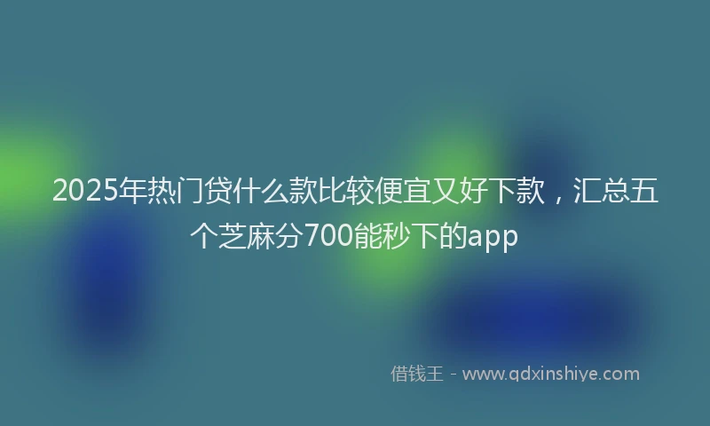 2025年热门贷什么款比较便宜又好下款，汇总五个芝麻分700能秒下的app