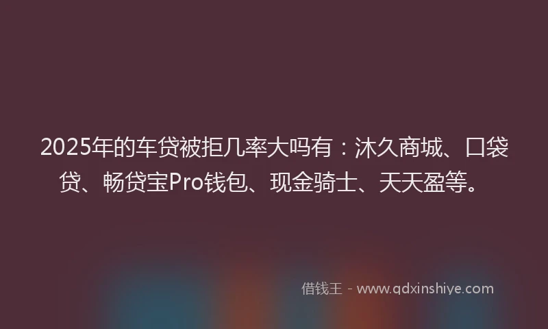 2025年的车贷被拒几率大吗有：沐久商城、口袋贷、畅贷宝Pro钱包、现金骑士、天天盈等。
