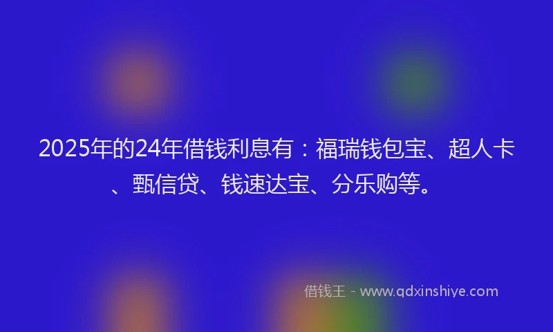 2025年的24年借钱利息有：福瑞钱包宝、超人卡、甄信贷、钱速达宝、分乐购等。