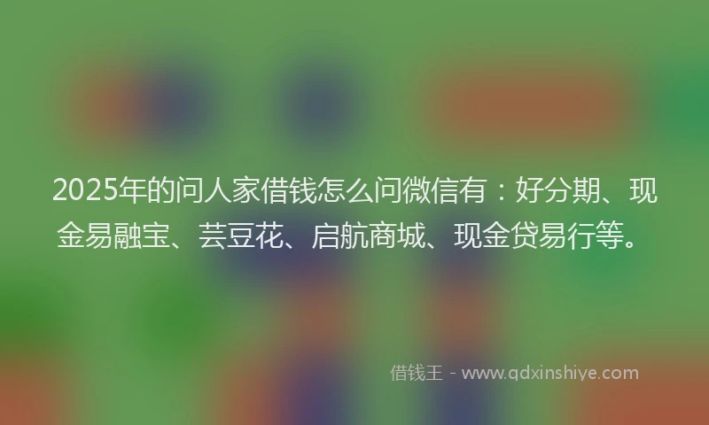 2025年的问人家借钱怎么问微信有：好分期、现金易融宝、芸豆花、启航商城、现金贷易行等。