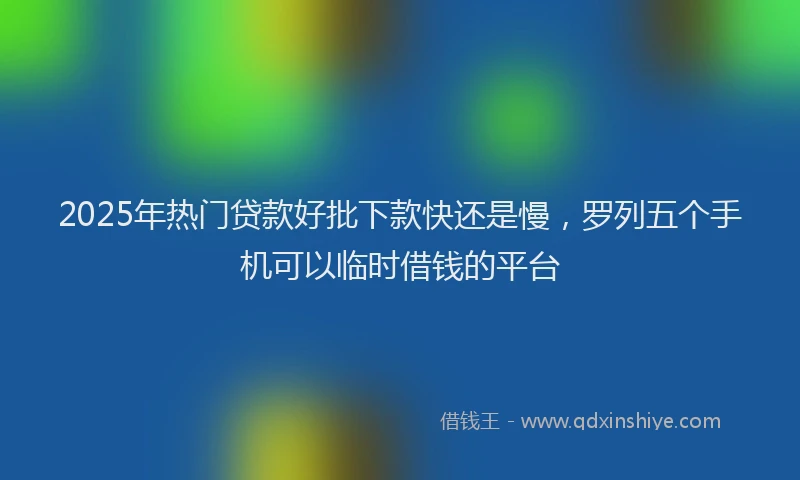 2025年热门贷款好批下款快还是慢，罗列五个手机可以临时借钱的平台