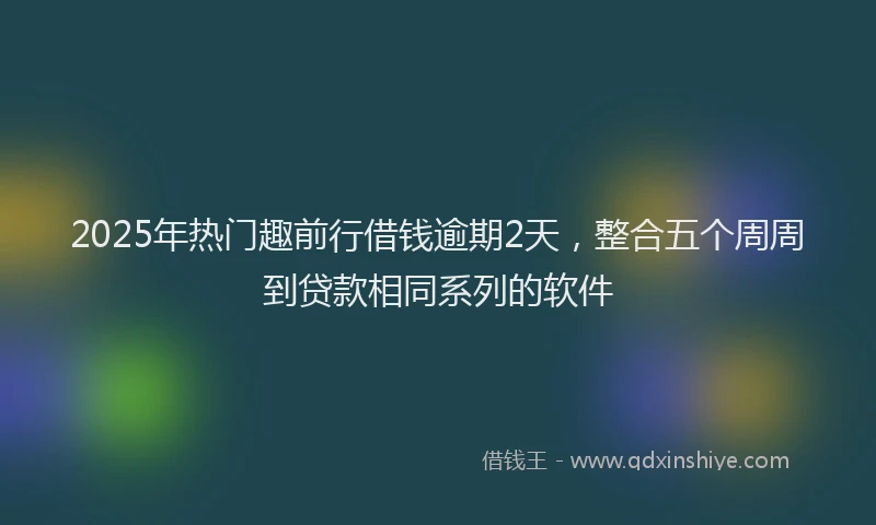 2025年热门趣前行借钱逾期2天，整合五个周周到贷款相同系列的软件