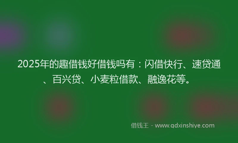 2025年的趣借钱好借钱吗有：闪借快行、速贷通、百兴贷、小麦粒借款、融逸花等。