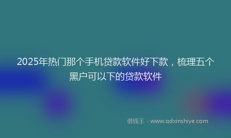 2025年热门那个手机贷款软件好下款，梳理五个黑户可以下的贷款软件