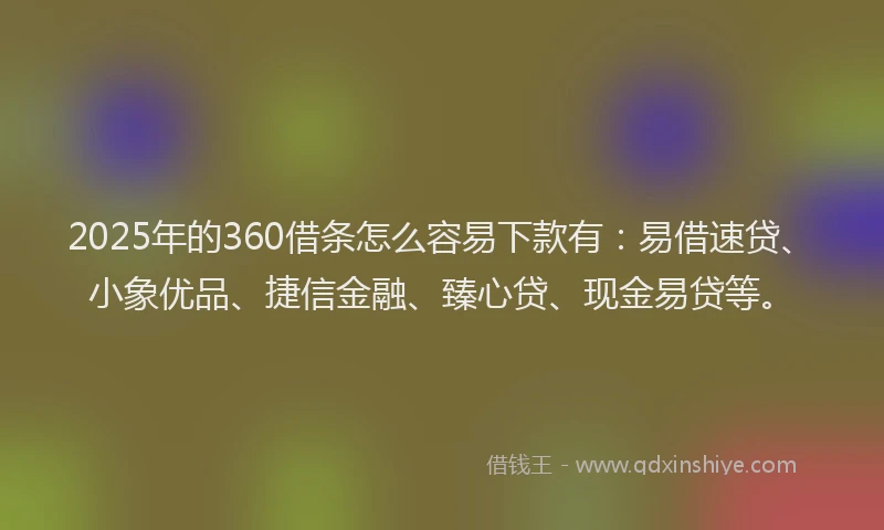 2025年的360借条怎么容易下款有：易借速贷、小象优品、捷信金融、臻心贷、现金易贷等。