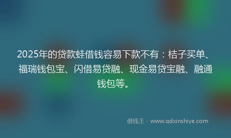 2025年的贷款蛙借钱容易下款不有：桔子买单、福瑞钱包宝、闪借易贷融、现金易贷宝融、融通钱包等。