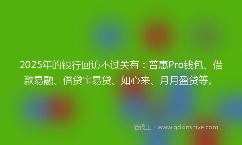 2025年的银行回访不过关有：普惠Pro钱包、借款易融、借贷宝易贷、如心来、月月盈贷等。