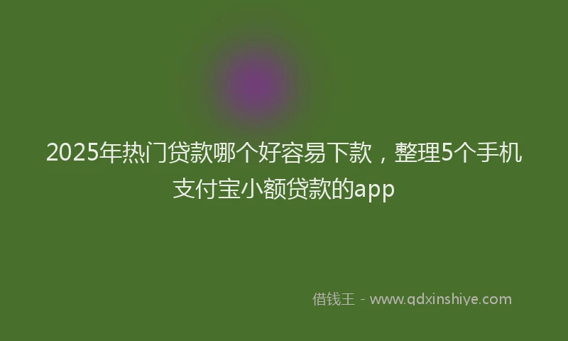 2025年热门贷款哪个好容易下款，整理5个手机支付宝小额贷款的app