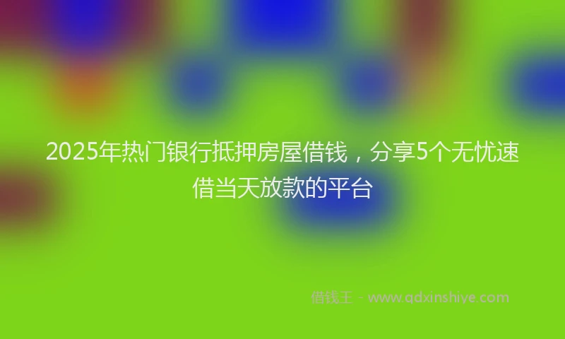2025年热门银行抵押房屋借钱，分享5个无忧速借当天放款的平台