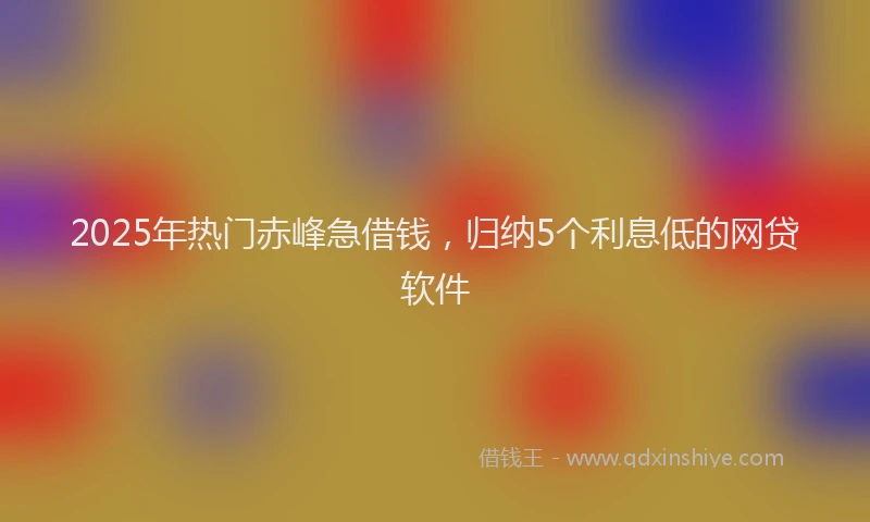 2025年热门赤峰急借钱，归纳5个利息低的网贷软件
