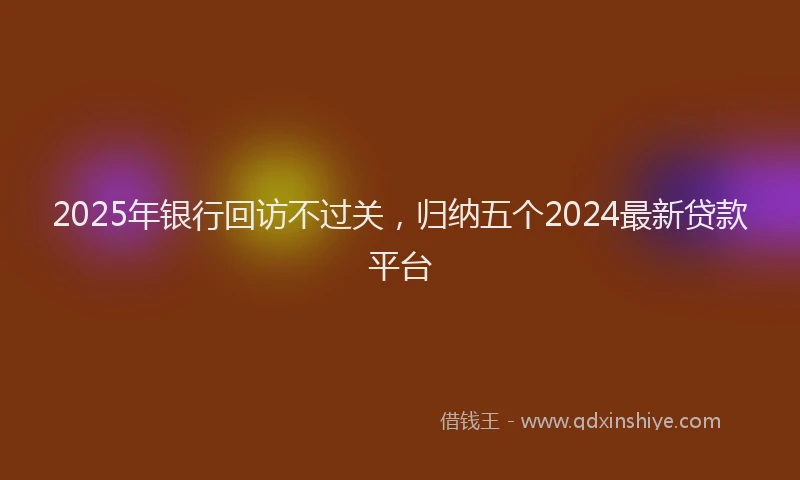 2025年银行回访不过关，归纳五个2024最新贷款平台
