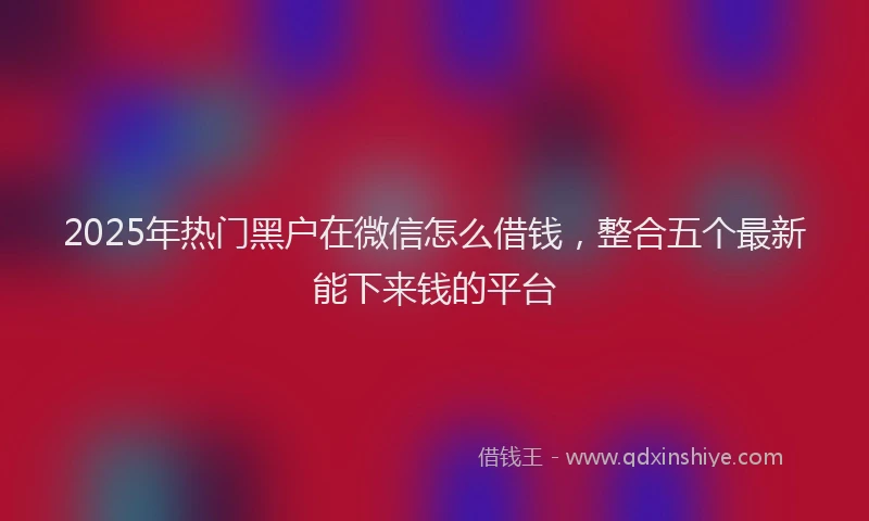 2025年热门黑户在微信怎么借钱，整合五个最新能下来钱的平台