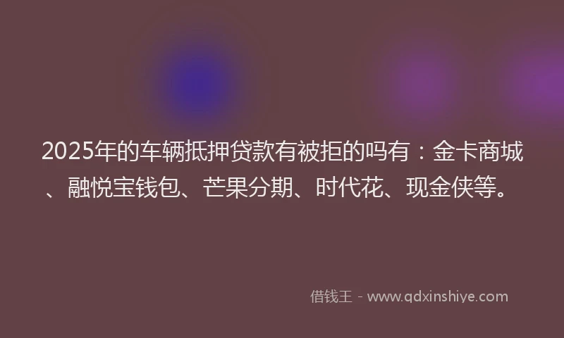 2025年的车辆抵押贷款有被拒的吗有：金卡商城、融悦宝钱包、芒果分期、时代花、现金侠等。