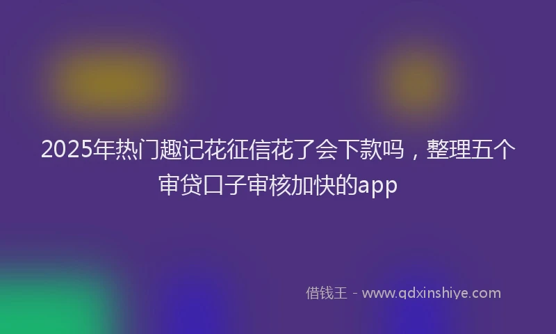 2025年热门趣记花征信花了会下款吗，整理五个审贷口子审核加快的app