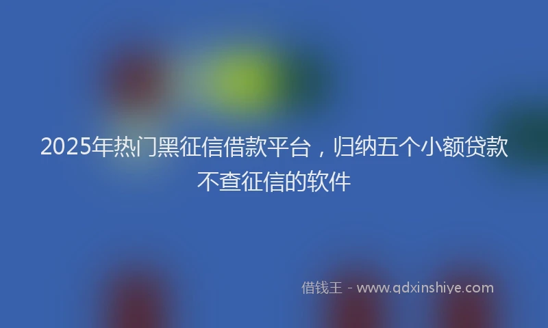 2025年热门黑征信借款平台，归纳五个小额贷款不查征信的软件