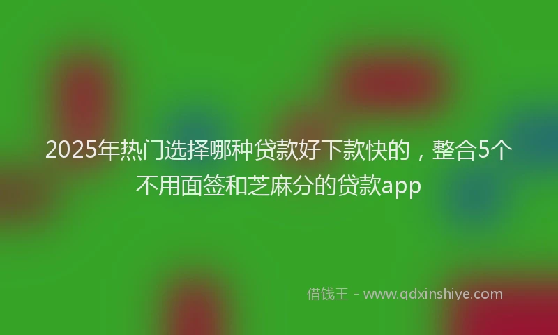 2025年热门选择哪种贷款好下款快的，整合5个不用面签和芝麻分的贷款app
