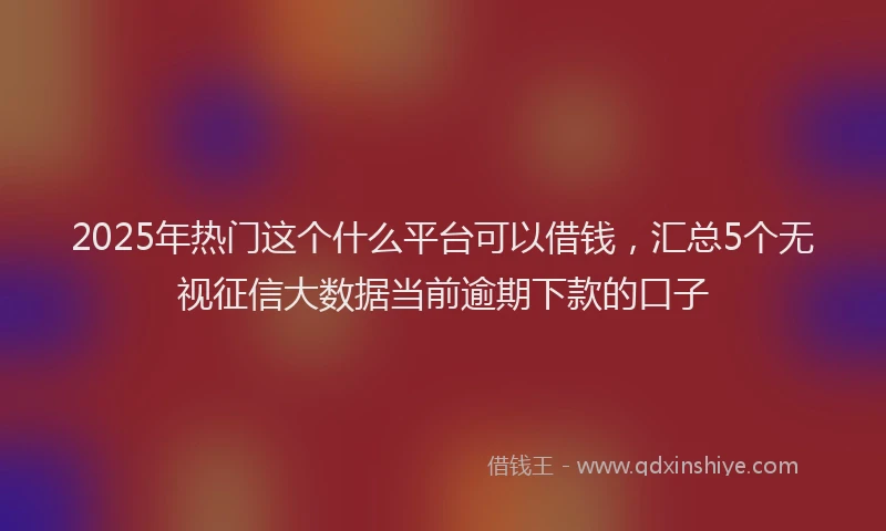 2025年热门这个什么平台可以借钱，汇总5个无视征信大数据当前逾期下款的口子