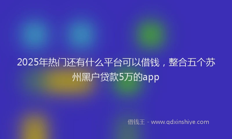 2025年热门还有什么平台可以借钱，整合五个苏州黑户贷款5万的app