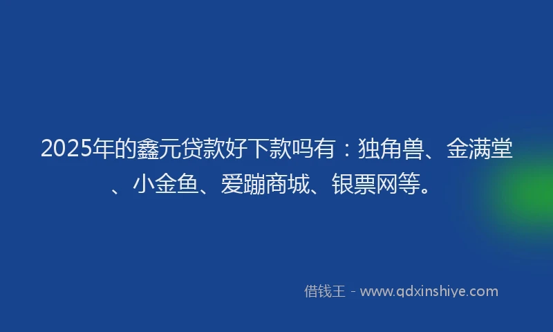 2025年的鑫元贷款好下款吗有：独角兽、金满堂、小金鱼、爱蹦商城、银票网等。