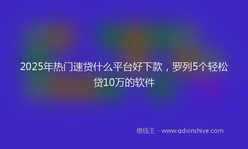 2025年热门速贷什么平台好下款，罗列5个轻松贷10万的软件