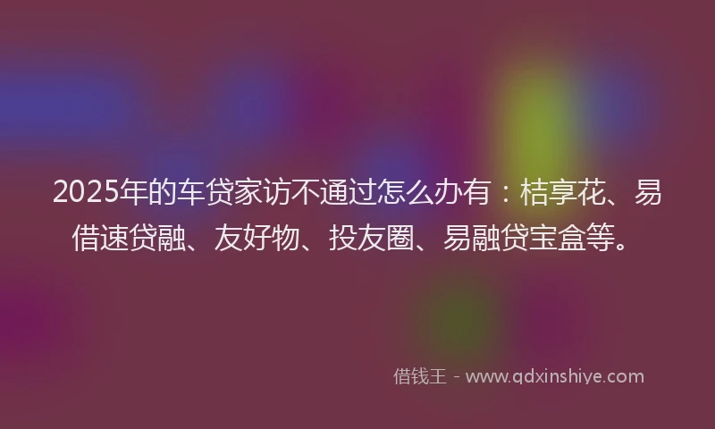 2025年的车贷家访不通过怎么办有：桔享花、易借速贷融、友好物、投友圈、易融贷宝盒等。